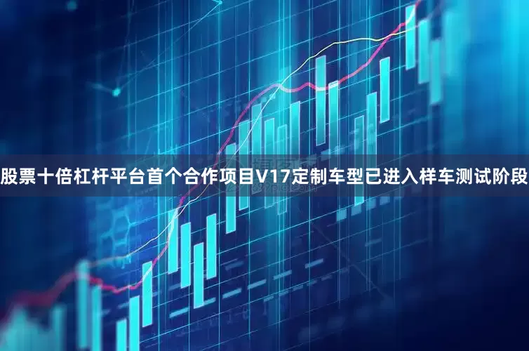 股票十倍杠杆平台首个合作项目V17定制车型已进入样车测试阶段