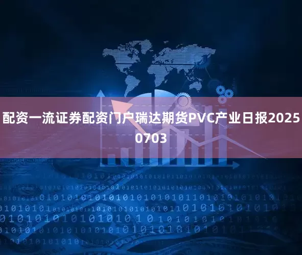 配资一流证券配资门户瑞达期货PVC产业日报20250703