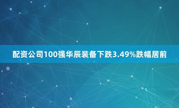 配资公司100强华辰装备下跌3.49%跌幅居前