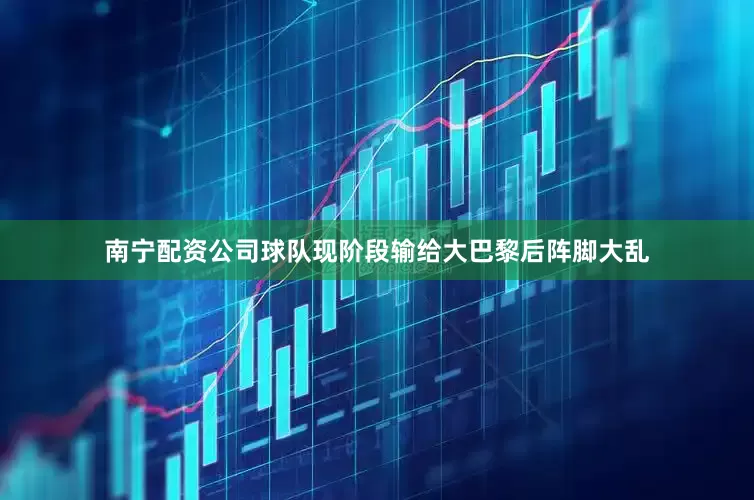 南宁配资公司球队现阶段输给大巴黎后阵脚大乱
