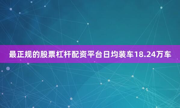 最正规的股票杠杆配资平台日均装车18.24万车