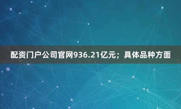 配资门户公司官网936.21亿元；具体品种方面
