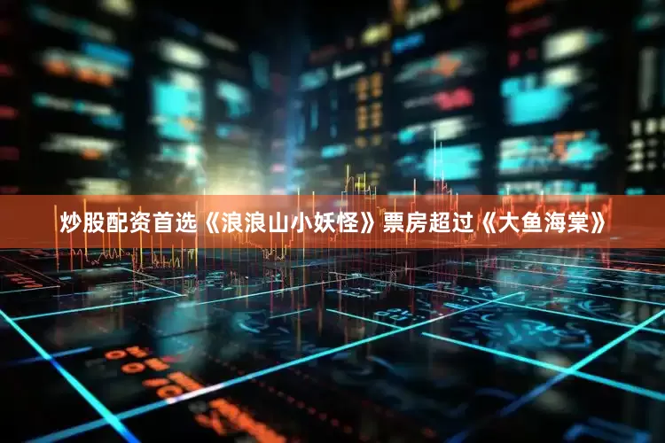 炒股配资首选《浪浪山小妖怪》票房超过《大鱼海棠》