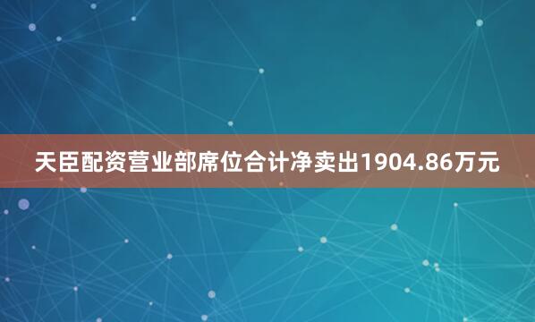 天臣配资营业部席位合计净卖出1904.86万元